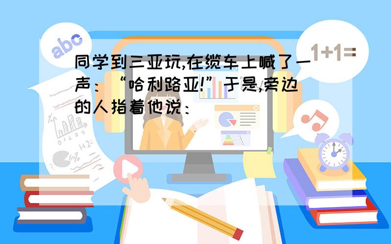 同学到三亚玩,在缆车上喊了一声：“哈利路亚!”于是,旁边的人指着他说：