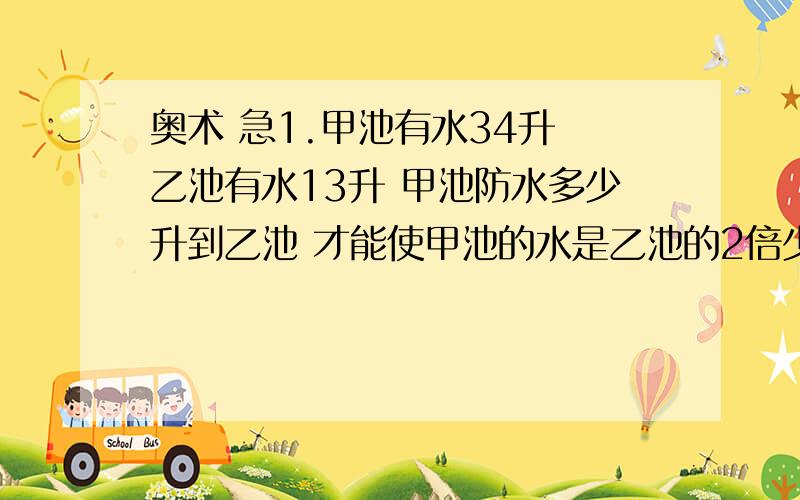 奥术 急1.甲池有水34升 乙池有水13升 甲池防水多少升到乙池 才能使甲池的水是乙池的2倍少1升?2.今年兄弟俩人的年