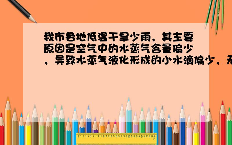 我市各地低温干旱少雨，其主要原因是空气中的水蒸气含量偏少，导致水蒸气液化形成的小水滴偏少，无法形成降雨过程．故