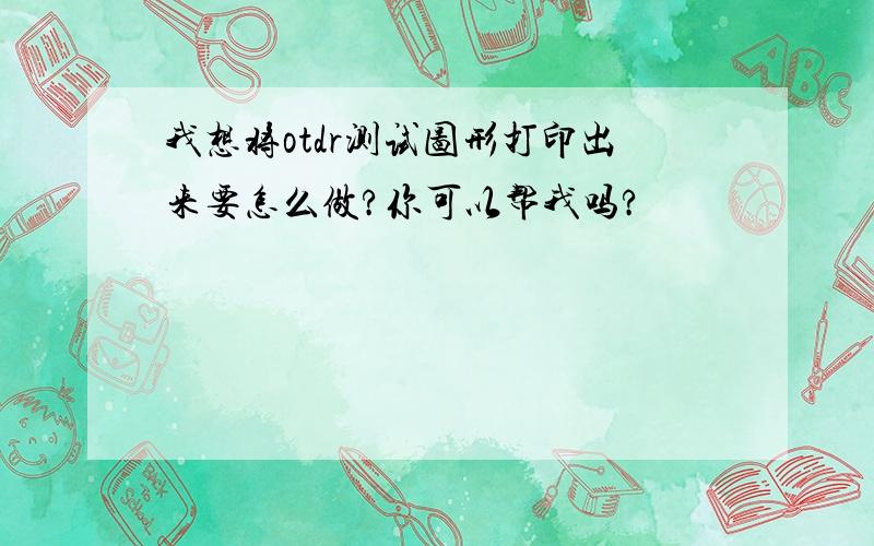 我想将otdr测试图形打印出来要怎么做?你可以帮我吗?