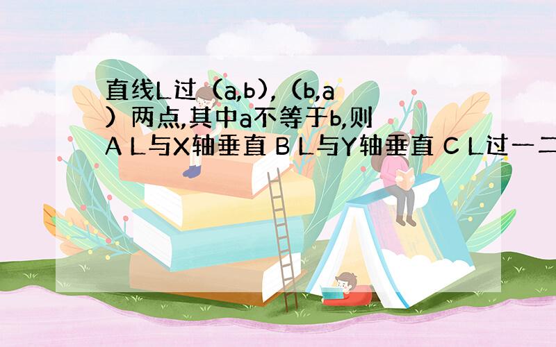 直线L过（a,b),（b,a）两点,其中a不等于b,则 A L与X轴垂直 B L与Y轴垂直 C L过一二三象限