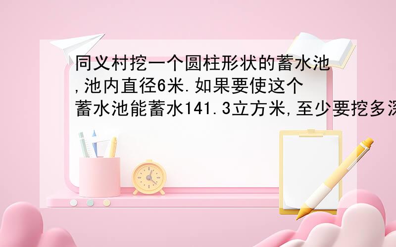 同义村挖一个圆柱形状的蓄水池,池内直径6米.如果要使这个蓄水池能蓄水141.3立方米,至少要挖多深?（用解