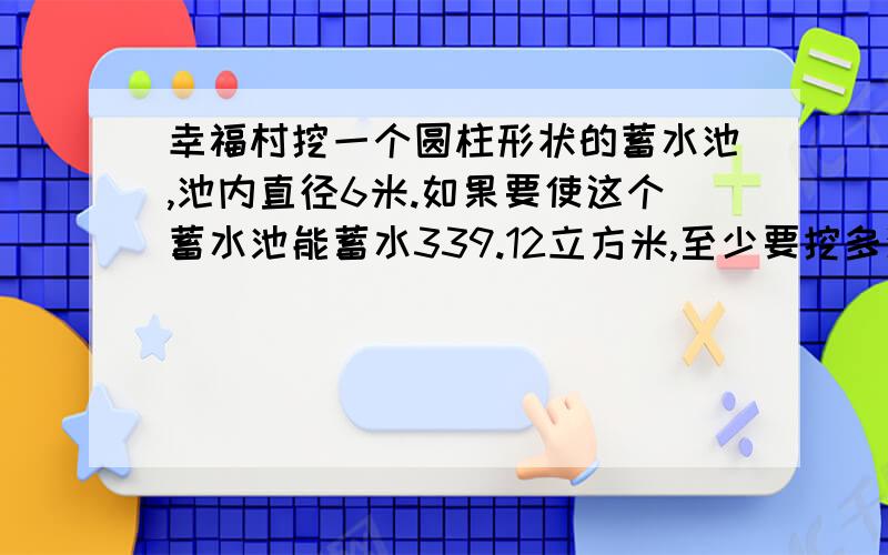 幸福村挖一个圆柱形状的蓄水池,池内直径6米.如果要使这个蓄水池能蓄水339.12立方米,至少要挖多深?(方程解）