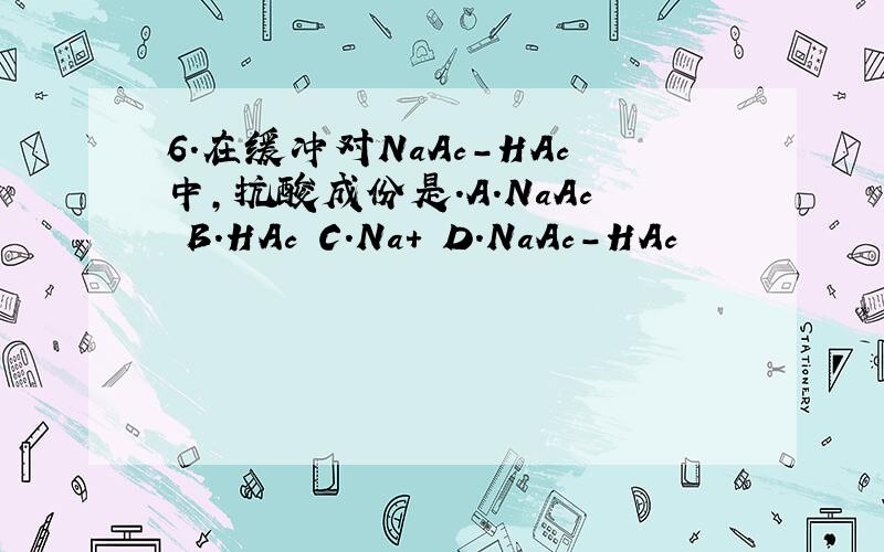 6.在缓冲对NaAc-HAc中,抗酸成份是.A.NaAc B.HAc C.Na+ D.NaAc-HAc