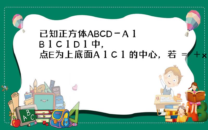 已知正方体ABCD－A 1 B 1 C 1 D 1 中，点E为上底面A 1 C 1 的中心，若 ＝ ＋x ＋y ，则x、