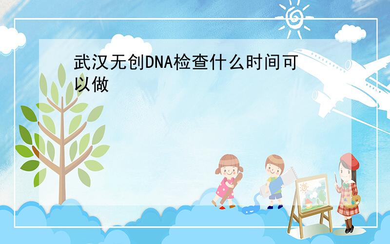 武汉无创DNA检查什么时间可以做