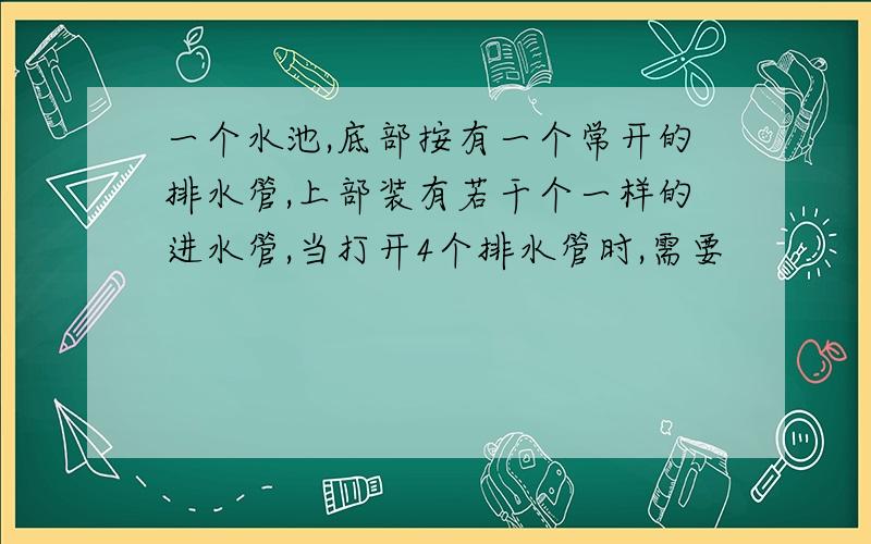 一个水池,底部按有一个常开的排水管,上部装有若干个一样的进水管,当打开4个排水管时,需要