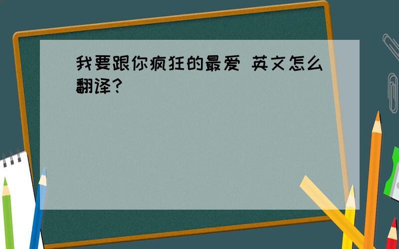 我要跟你疯狂的最爱 英文怎么翻译?