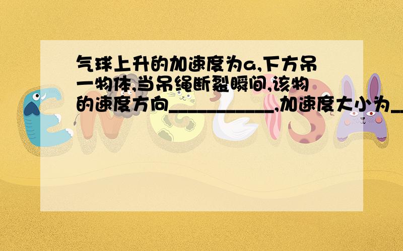 气球上升的加速度为a,下方吊一物体,当吊绳断裂瞬间,该物的速度方向___________,加速度大小为________