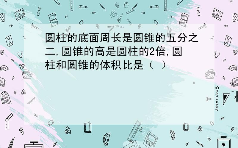 圆柱的底面周长是圆锥的五分之二,圆锥的高是圆柱的2倍,圆柱和圆锥的体积比是（ ）