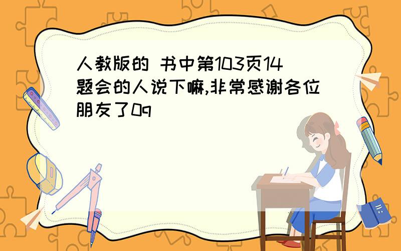 人教版的 书中第103页14题会的人说下嘛,非常感谢各位朋友了0q