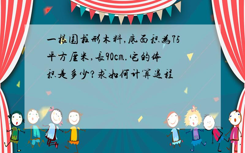 一根圆柱形木料,底面积为75平方厘米,长90cm.它的体积是多少?求如何计算过程