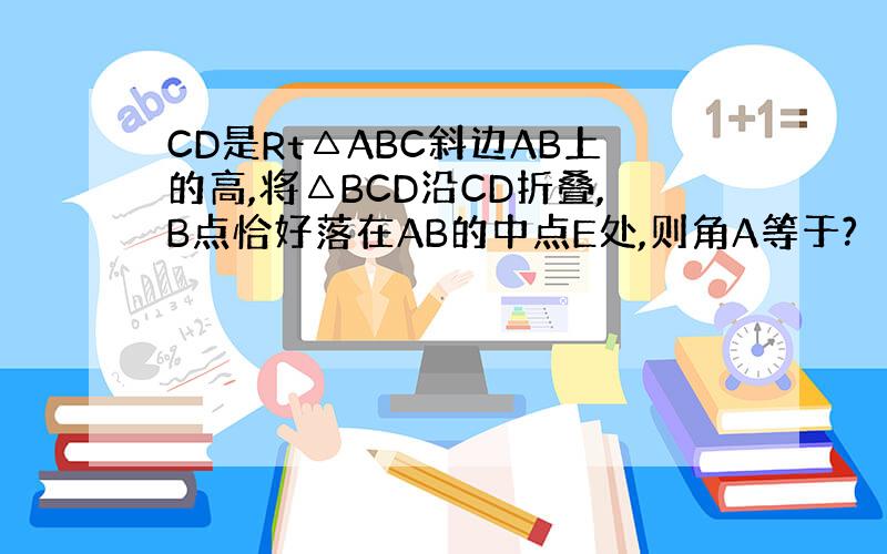 CD是Rt△ABC斜边AB上的高,将△BCD沿CD折叠,B点恰好落在AB的中点E处,则角A等于?