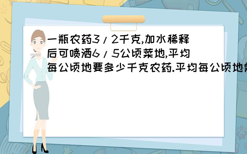 一瓶农药3/2千克,加水稀释后可喷洒6/5公顷菜地,平均每公顷地要多少千克农药.平均每公顷地需要的农药占这