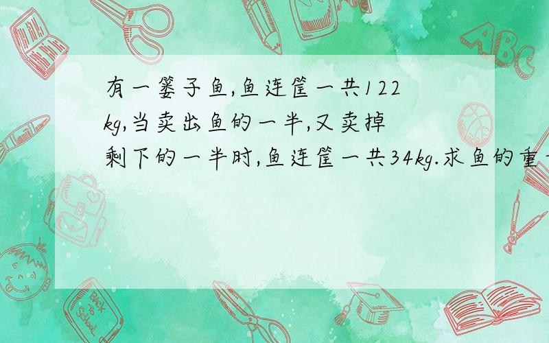 有一篓子鱼,鱼连筐一共122kg,当卖出鱼的一半,又卖掉剩下的一半时,鱼连筐一共34kg.求鱼的重量