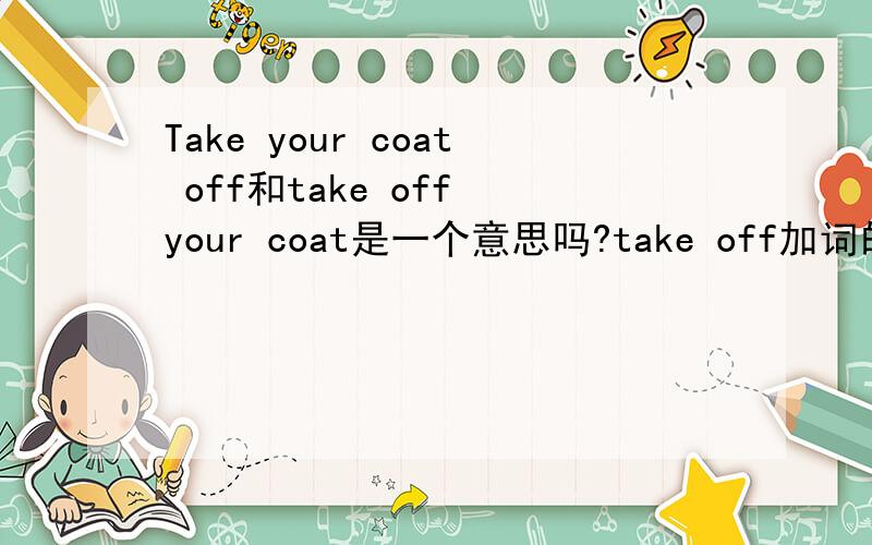 Take your coat off和take off your coat是一个意思吗?take off加词的时候能放在