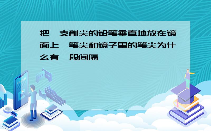 把一支削尖的铅笔垂直地放在镜面上,笔尖和镜子里的笔尖为什么有一段间隔