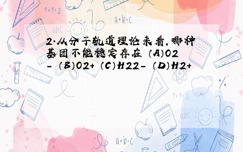 2．从分子轨道理论来看,哪种基团不能稳定存在 （A）O2- （B）O2+ （C）H22- （D）H2+