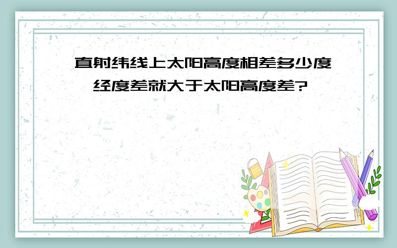 直射纬线上太阳高度相差多少度,经度差就大于太阳高度差?