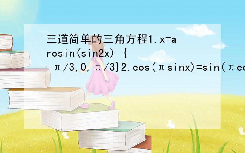 三道简单的三角方程1.x=arcsin(sin2x) {-π/3,0,π/3}2.cos(πsinx)=sin(πcos