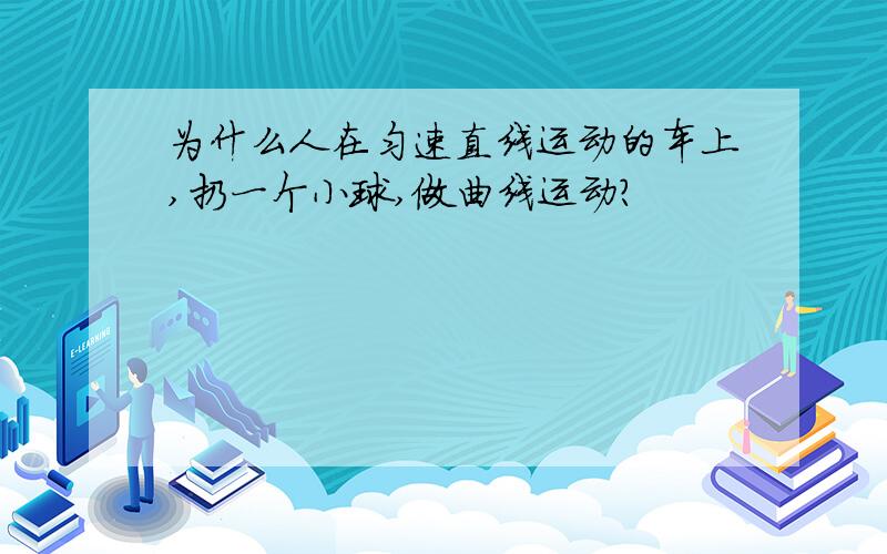 为什么人在匀速直线运动的车上,扔一个小球,做曲线运动?