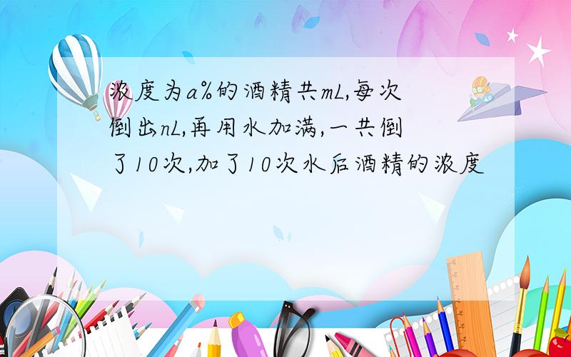 浓度为a%的酒精共mL,每次倒出nL,再用水加满,一共倒了10次,加了10次水后酒精的浓度