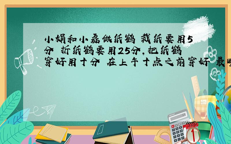 小娟和小磊做纸鹤 裁纸要用5分 折纸鹤要用25分,把纸鹤穿好用十分 在上午十点之前穿好 最晚几点开始 列式算