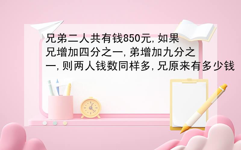 兄弟二人共有钱850元,如果兄增加四分之一,弟增加九分之一,则两人钱数同样多,兄原来有多少钱