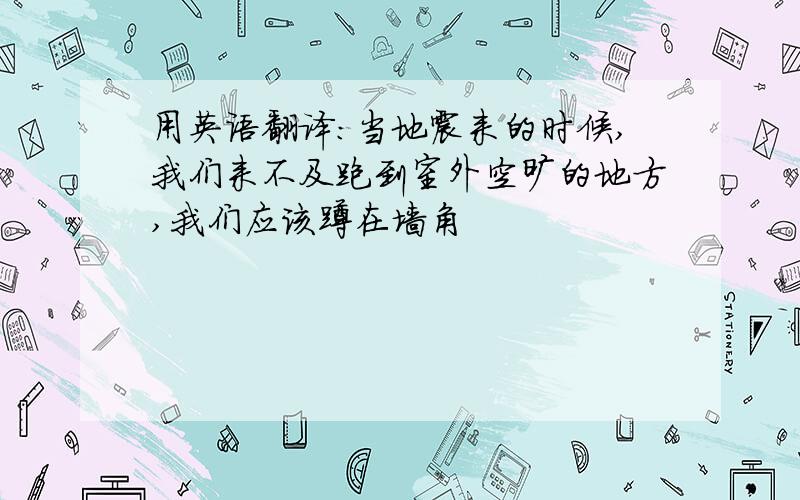 用英语翻译:当地震来的时候,我们来不及跑到室外空旷的地方,我们应该蹲在墙角