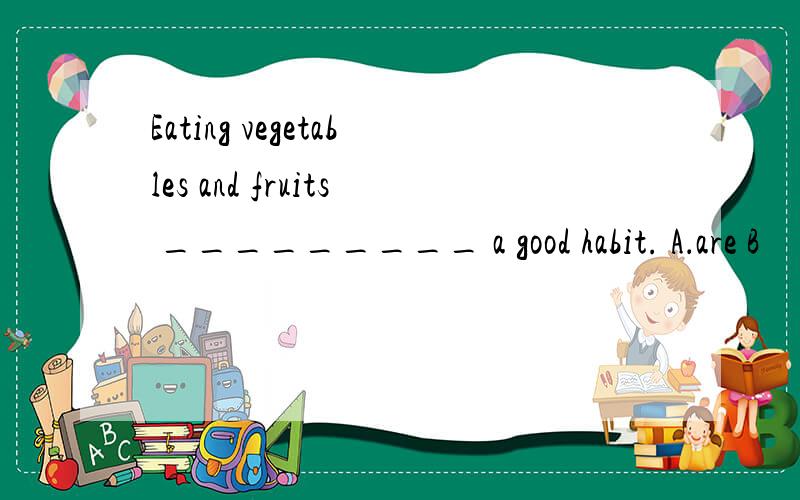 Eating vegetables and fruits _________ a good habit. A．are B