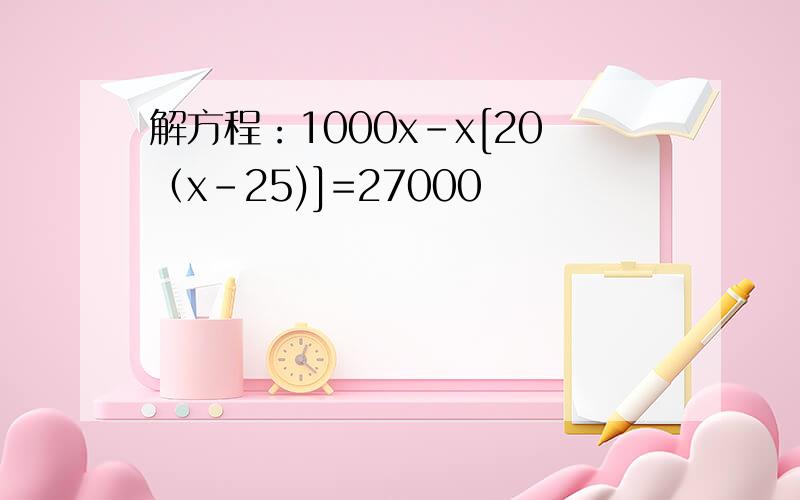 解方程：1000x-x[20（x-25)]=27000