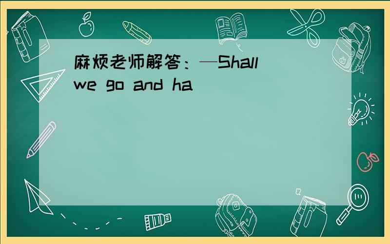 麻烦老师解答：—Shall we go and ha