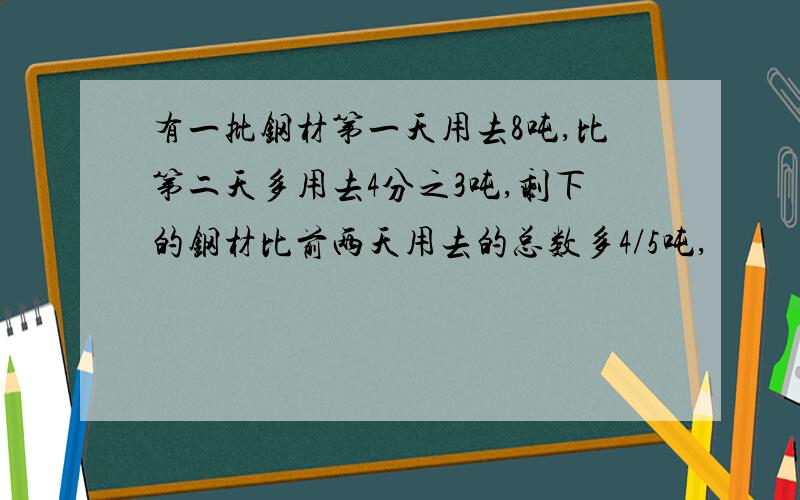 有一批钢材第一天用去8吨,比第二天多用去4分之3吨,剩下的钢材比前两天用去的总数多4/5吨,