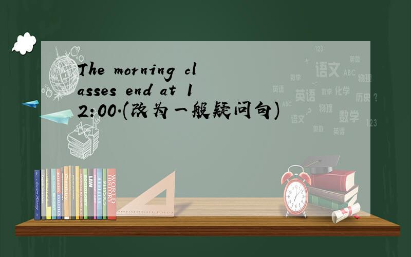 The morning classes end at 12:00.(改为一般疑问句)