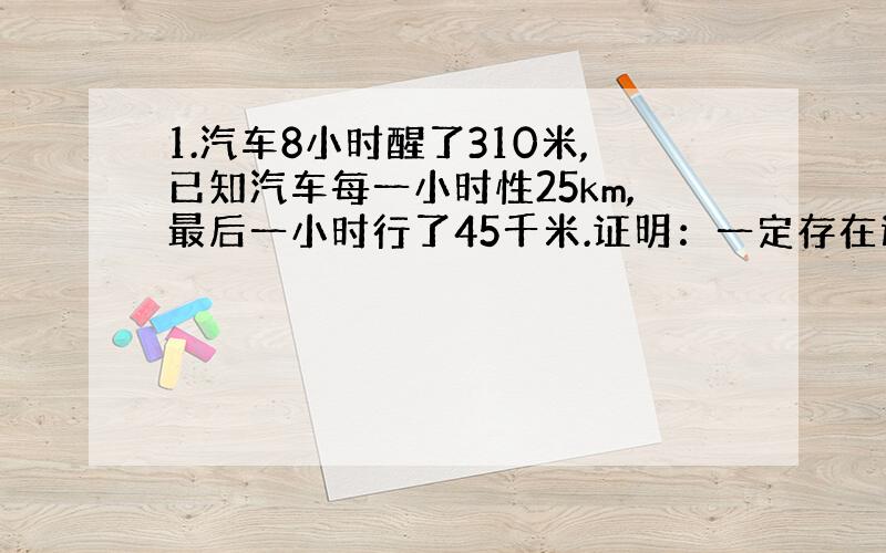 1.汽车8小时醒了310米,已知汽车每一小时性25km,最后一小时行了45千米.证明：一定存在连续的两小时,在这两小时内