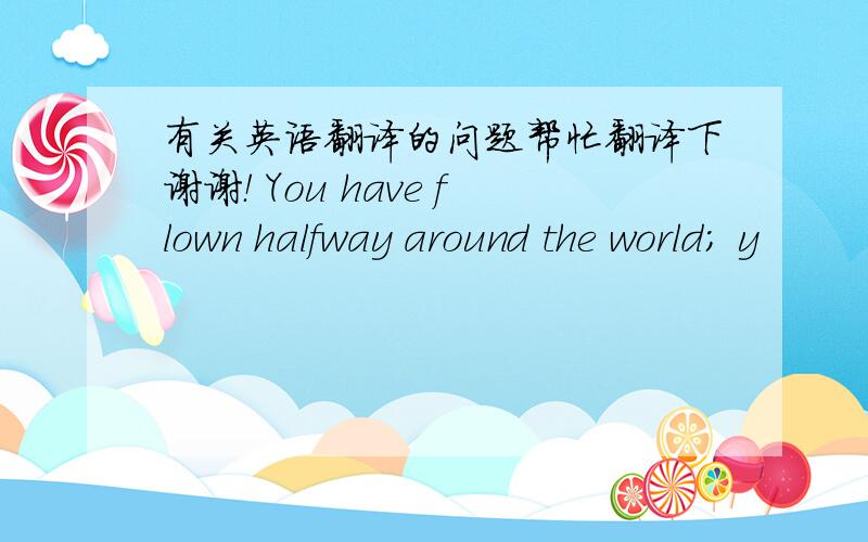 有关英语翻译的问题帮忙翻译下谢谢！ You have flown halfway around the world; y