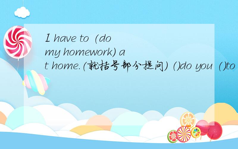 I have to (do my homework) at home.(就括号部分提问） （）do you ()to d