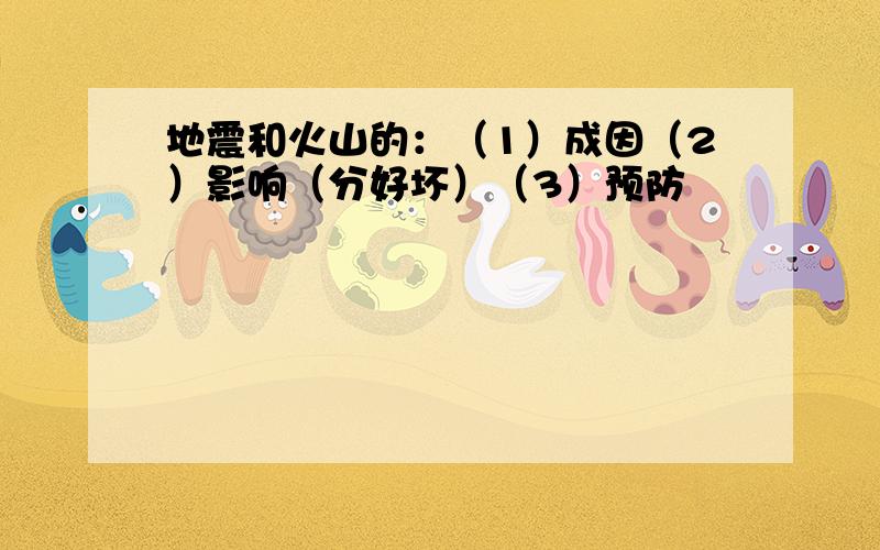 地震和火山的：（1）成因（2）影响（分好坏）（3）预防