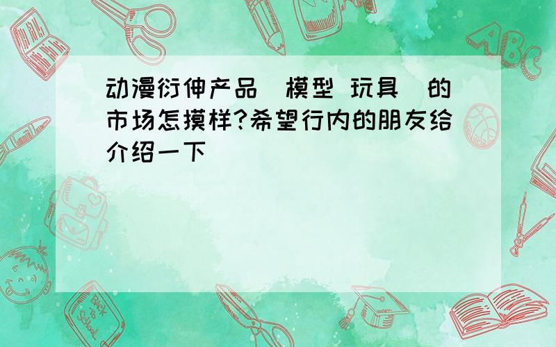 动漫衍伸产品（模型 玩具）的市场怎摸样?希望行内的朋友给介绍一下