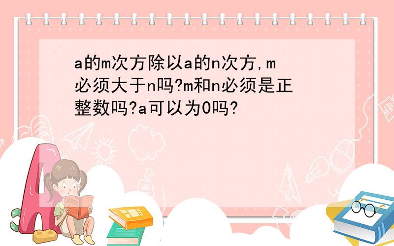 a的m次方除以a的n次方,m必须大于n吗?m和n必须是正整数吗?a可以为0吗?