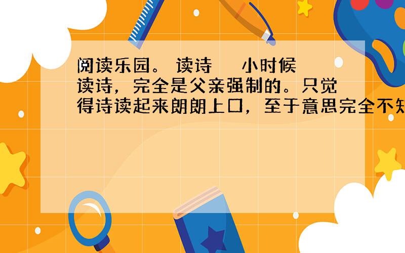 阅读乐园。 读诗 　　小时候读诗，完全是父亲强制的。只觉得诗读起来朗朗上口，至于意思完全不知，仅为完成任务而读。