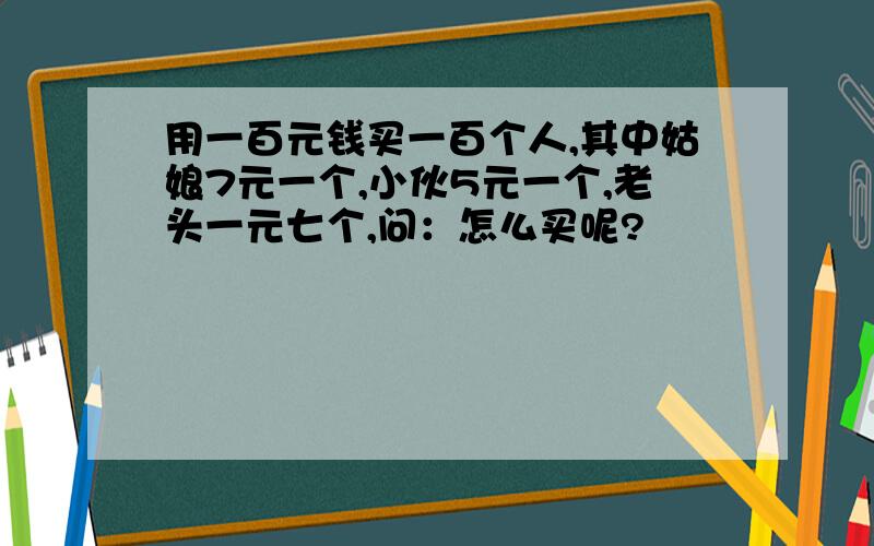 用一百元钱买一百个人,其中姑娘7元一个,小伙5元一个,老头一元七个,问：怎么买呢?