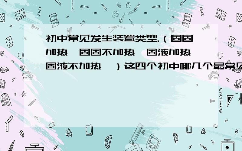 初中常见发生装置类型.（固固加热,固固不加热,固液加热,固液不加热,）这四个初中哪几个最常见.