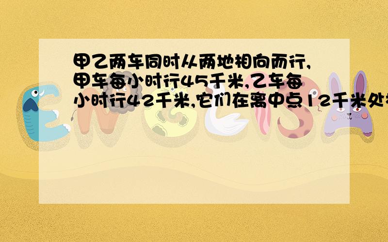 甲乙两车同时从两地相向而行,甲车每小时行45千米,乙车每小时行42千米,它们在离中点12千米处相遇,