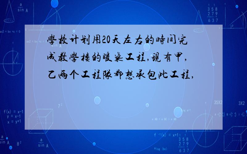 学校计划用20天左右的时间完成教学楼的暖气工程,现有甲,乙两个工程队都想承包此工程,