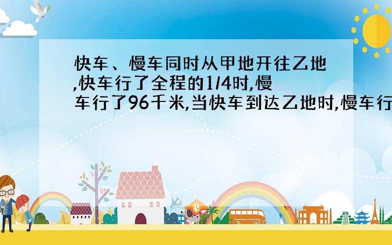 快车、慢车同时从甲地开往乙地,快车行了全程的1/4时,慢车行了96千米,当快车到达乙地时,慢车行了全程的