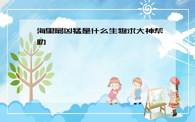 海里最凶猛是什么生物求大神帮助