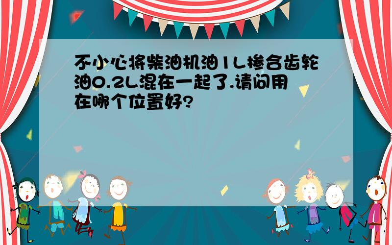 不小心将柴油机油1L掺合齿轮油0.2L混在一起了.请问用在哪个位置好?
