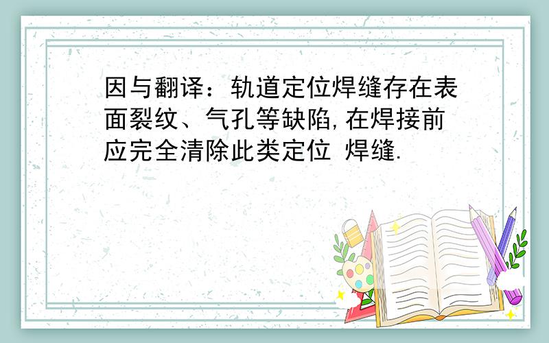 因与翻译：轨道定位焊缝存在表面裂纹、气孔等缺陷,在焊接前应完全清除此类定位 焊缝.