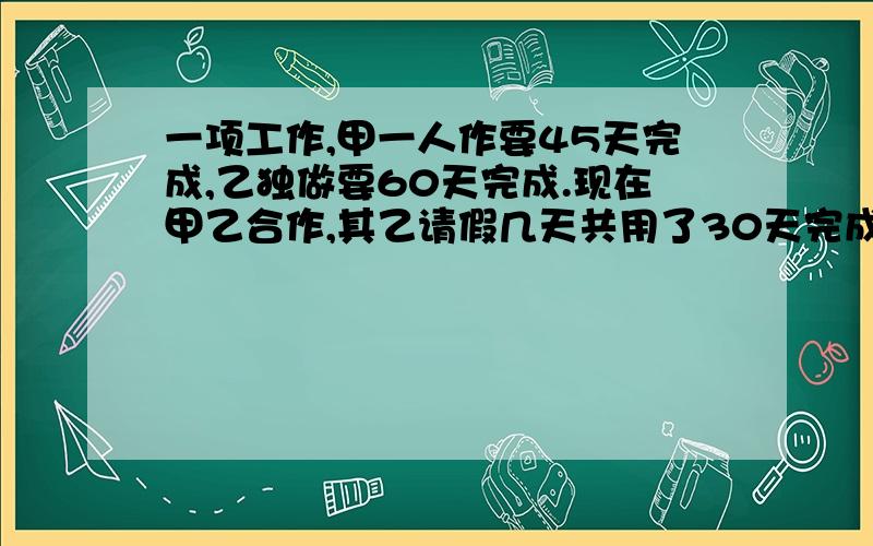 一项工作,甲一人作要45天完成,乙独做要60天完成.现在甲乙合作,其乙请假几天共用了30天完成这项工作.乙一共工作了几天